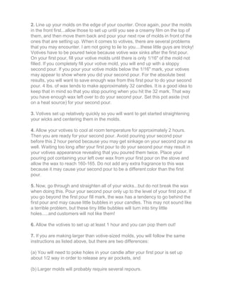 2. Line up your molds on the edge of your counter. Once again, pour the molds
in the front first...allow those to set up until you see a creamy film on the top of
them, and then move them back and pour your next row of molds in front of the
ones that are setting up. When it comes to votives, there are several problems
that you may encounter. I am not going to lie to you....these little guys are tricky!
Votives have to be poured twice because votive wax sinks after the first pour.
On your first pour, fill your votive molds until there is only 1/16" of the mold not
filled. If you completely fill your votive mold, you will end up with a sloppy
second pour. If you pour your votive molds below the 1/16" mark, your votives
may appear to show where you did your second pour. For the absolute best
results, you will want to save enough wax from this first pour to do your second
pour. 4 lbs. of wax tends to make approximately 32 candles. It is a good idea to
keep that in mind so that you stop pouring when you hit the 32 mark. That way
you have enough wax left over to do your second pour. Set this pot aside (not
on a heat source) for your second pour.
3. Votives set up relatively quickly so you will want to get started straightening
your wicks and centering them in the molds.
4. Allow your votives to cool at room temperature for approximately 2 hours.
Then you are ready for your second pour. Avoid pouring your second pour
before this 2 hour period because you may get sinkage on your second pour as
well. Waiting too long after your first pour to do your second pour may result in
your votives appearance revealing that you poured them twice. Place your
pouring pot containing your left over wax from your first pour on the stove and
allow the wax to reach 160-165. Do not add any extra fragrance to this wax
because it may cause your second pour to be a different color than the first
pour.
5. Now, go through and straighten all of your wicks...but do not break the wax
when doing this. Pour your second pour only up to the level of your first pour. If
you go beyond the first pour fill mark, the wax has a tendency to go behind the
first pour and may cause little bubbles in your candles. This may not sound like
a terrible problem, but these tiny little bubbles will turn into tiny little
holes.....and customers will not like them!
6. Allow the votives to set up at least 1 hour and you can pop them out!
7. If you are making larger than votive-sized molds, you will follow the same
instructions as listed above, but there are two differences:
(a) You will need to poke holes in your candle after your first pour is set up
about 1/2 way in order to release any air pockets, and
(b) Larger molds will probably require several repours.
 