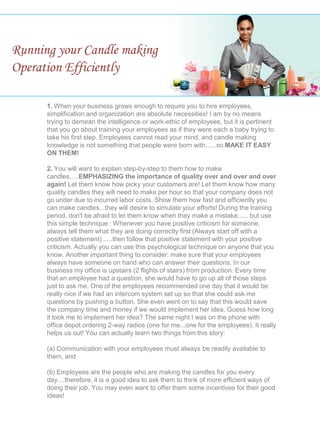 Running your Candle making
Operation Efficiently
1. When your business grows enough to require you to hire employees,
simplification and organization are absolute necessities! I am by no means
trying to demean the intelligence or work-ethic of employees, but it is pertinent
that you go about training your employees as if they were each a baby trying to
take his first step. Employees cannot read your mind, and candle making
knowledge is not something that people were born with......so MAKE IT EASY
ON THEM!
2. You will want to explain step-by-step to them how to make
candles.....EMPHASIZING the importance of quality over and over and over
again! Let them know how picky your customers are! Let them know how many
quality candles they will need to make per hour so that your company does not
go under due to incurred labor costs. Show them how fast and efficiently you
can make candles...they will desire to simulate your efforts! During the training
period, don't be afraid to let them know when they make a mistake...... but use
this simple technique : Whenever you have positive criticism for someone,
always tell them what they are doing correctly first (Always start off with a
positive statement) .....then follow that positive statement with your positive
criticism. Actually you can use this psychological technique on anyone that you
know. Another important thing to consider: make sure that your employees
always have someone on hand who can answer their questions. In our
business my office is upstairs (2 flights of stairs) from production. Every time
that an employee had a question, she would have to go up all of those steps
just to ask me. One of the employees recommended one day that it would be
really nice if we had an intercom system set up so that she could ask me
questions by pushing a button. She even went on to say that this would save
the company time and money if we would implement her idea. Guess how long
it took me to implement her idea? The same night I was on the phone with
office depot ordering 2-way radios (one for me...one for the employees). It really
helps us out! You can actually learn two things from this story:
(a) Communication with your employees must always be readily available to
them, and
(b) Employees are the people who are making the candles for you every
day....therefore, it is a good idea to ask them to think of more efficient ways of
doing their job. You may even want to offer them some incentives for their good
ideas!
 