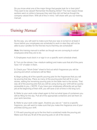 Do you know what one of the major things that people look for in their jobs?
They want to be valued! Remember the Boeing Strike? The main reason those
workers went on strike is because they said they did not feel as though the
company valued them. With all of this in mind, I will share with you our training
manual.
Training Manual
By the way, you will want to make sure that your wax is turned on at least 2
hours before your employees are scheduled to work or else they will not be
able to pour candles for the first two hours that they are scheduled!
Note: this training manual is written as though we are conveying to actual
employees what they are to do.
1. Employees must clock in or sign in on a specific work schedule sheet.
2. Turn on the stoves ( low -medium setting) and make sure that all of the pans
have 1/2" of water in them.
3. Check your "Work Order" sheet to find out which fragrances you will be
pouring and which containers will be filled.
4. Begin pulling all of the specific pouring pots for the fragrances that you will
be pouring that day. Place as many of the pouring pots that will fit on your
stoves, setting the remaining pouring pots on the table next to the stoves. That
way all of the pouring pots that you will be using during your shift will be quickly
accessible to you. ( NOTE: If you have your employees efficiently set up their
job at the beginning of their shift, you will save a ton of time in the long run!)
5. Refer to your work order sheet again to find out what types of containers you
will be filling for the day. Pull all of the appropriate containers and set them on
your work benches.
6. Refer to your work order again. Anytime you see an * next to a specific
fragrance, you will want to make sure that you make this fragrance one of your
priorities during your shift.
7. Fill each pouring pot up to the line that is scratched inside the pouring pot.
Make sure that you fill all of the pouring pots on all of the stoves.
 