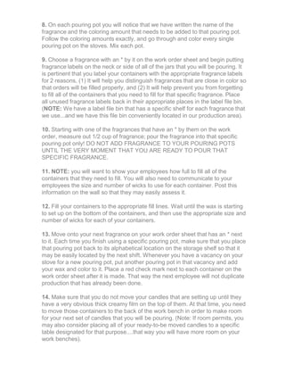 8. On each pouring pot you will notice that we have written the name of the
fragrance and the coloring amount that needs to be added to that pouring pot.
Follow the coloring amounts exactly, and go through and color every single
pouring pot on the stoves. Mix each pot.
9. Choose a fragrance with an * by it on the work order sheet and begin putting
fragrance labels on the neck or side of all of the jars that you will be pouring. It
is pertinent that you label your containers with the appropriate fragrance labels
for 2 reasons, (1) It will help you distinguish fragrances that are close in color so
that orders will be filled properly, and (2) It will help prevent you from forgetting
to fill all of the containers that you need to fill for that specific fragrance. Place
all unused fragrance labels back in their appropriate places in the label file bin.
(NOTE: We have a label file bin that has a specific shelf for each fragrance that
we use...and we have this file bin conveniently located in our production area).
10. Starting with one of the fragrances that have an * by them on the work
order, measure out 1/2 cup of fragrance; pour the fragrance into that specific
pouring pot only! DO NOT ADD FRAGRANCE TO YOUR POURING POTS
UNTIL THE VERY MOMENT THAT YOU ARE READY TO POUR THAT
SPECIFIC FRAGRANCE.
11. NOTE: you will want to show your employees how full to fill all of the
containers that they need to fill. You will also need to communicate to your
employees the size and number of wicks to use for each container. Post this
information on the wall so that they may easily assess it.
12. Fill your containers to the appropriate fill lines. Wait until the wax is starting
to set up on the bottom of the containers, and then use the appropriate size and
number of wicks for each of your containers.
13. Move onto your next fragrance on your work order sheet that has an * next
to it. Each time you finish using a specific pouring pot, make sure that you place
that pouring pot back to its alphabetical location on the storage shelf so that it
may be easily located by the next shift. Whenever you have a vacancy on your
stove for a new pouring pot, put another pouring pot in that vacancy and add
your wax and color to it. Place a red check mark next to each container on the
work order sheet after it is made. That way the next employee will not duplicate
production that has already been done.
14. Make sure that you do not move your candles that are setting up until they
have a very obvious thick creamy film on the top of them. At that time, you need
to move those containers to the back of the work bench in order to make room
for your next set of candles that you will be pouring. (Note: If room permits, you
may also consider placing all of your ready-to-be moved candles to a specific
table designated for that purpose....that way you will have more room on your
work benches).
 