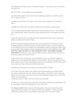 15. Repeat all of these steps until approximately 1 hour before your scheduled
quitting time.
16. First shift: 1 hour before your quitting time:
(a) Check the water levels in all of your roasters to make sure that they have
1/4" of water in them.
(b) Make sure that all of the pans on the stove have at least 1/2" of water in
them.
(c) Make sure that color has been added to all of the pots on the stoves.
(d If you have already added fragrance to a pouring pot and it is 1 hour before
your quitting time, make sure that you go ahead and pour that specific pouring
pot.
(e) Go through all of the candles that you made for the day and put company
labels on the front of each of them.
(f) Move all of the candles that have set up for at least 30 minutes and have
company labels on the front of them to the fulfillment area. You will notice that
in the fulfillment area the candles are separated by type of container. Make sure
that you place the candles in their appropriate places in the fulfillment area. DO
NOT PUT LIDS ON ANY OF THE CANDLES THAT YOU MADE DURING
THIS SHIFT! However, if you notice candles that you did not make that do not
have lids, please put lids on them.
(g) Go back to the production area and please make sure that all fragrance
bottles are in their appropriate places on the shelves, all pouring pots that have
been used are put in their appropriate places on the shelves, and the work area
is as clean as it was when you started your shift.
(h) Make sure that all of the buckets containing wicks is filled.
(i) On the "What we need" form, please note anything that you noticed while
you were working that we will need to order. Also on this form, if you have any
ideas of how we can make your job more time efficient, please let us know! We
will do our very best to
make your job as simple and time efficient as possible!
(j) Clock out. If you have gone past your scheduled quitting time, please see me
or a manager to get their signature on your time card.
17. Second shift: Note: second shift will perform the same end of the shift
duties that first shift does, but second shift will be allotted 1 1/2 hours before
scheduled quitting time to accomplish these extra end of the day duties:
 