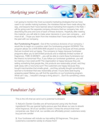 I am going to mention the most successful marketing strategies that we have
used in our candle making business, the mistakes that we have made along the
way, and lessons that I have learned about marketing from experts in the field. I
will be going over the separate company divisions that our company has, and
describing the pros and cons of each of these divisions. Hopefully after reading
this material, you will able to make wiser decisions in your own company.....and
most of all....I hope you learn from the mistakes that I have personally made in
the past with our company.
Our Fundraising Program - Out of the numerous divisions of our company, I
would like to begin on a positive note! Our fundraising program WORKS! This
program allows for a WIN-WIN-WIN situation to occur because all three parties
that are involved end up happy. The company is happy because fundraiser
programs allow you to sell limited products and a relatively limited number of
fragrances. TIME IS MONEY....you will be able to crank these fundraisers out
like there's no tomorrow! Plus, if you follow our fundraiser guidelines, you will
be making a nice sized profit! The organization is happy because they are
selling something that people like, the products are reasonably priced, and they
walk away with a nice lump sum! The customers are happy because they
bought merchandise that smells great....and they actually bought something to
sponsor a fundraiser that was reasonably priced. It sure does beat buying
wrapping paper! Below you will find the specifics on our fundraising program.
What can I say....I wouldn't change a thing about it....Don't fix something unless
it is broken!
Marketing your Candles
Fundraiser Info
This is the info that we send out to potential fundraisers
1. Nature's Garden Candles are all hand-poured using only the finest
ingredients! We use special highly-porous wax that allows our wax to absorb
more fragrance. All of our candles contain 3 times the amount that most
companies use. Best of all, our candles are affordably priced; customers rarely
buy just one candle!
2. Your fundraiser will include our top-selling 20 fragrances. This gives
customers a wonderful variety to choose from!
 