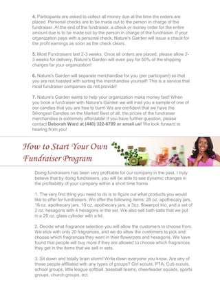 4. Participants are asked to collect all money due at the time the orders are
placed. Personal checks are to be made out to the person in charge of the
fundraiser. At the end of the fundraiser, a check or money order for the entire
amount due is to be made out by the person in charge of the fundraiser. If your
organization pays with a personal check, Nature's Garden will issue a check for
the profit earnings as soon as the check clears.
5. Most Fundraisers last 2-3 weeks. Once all orders are placed, please allow 2-
3 weeks for delivery. Nature's Garden will even pay for 50% of the shipping
charges for your organization!
6. Nature's Garden will separate merchandise for you (per participant) so that
you are not hassled with sorting the merchandise yourself! This is a service that
most fundraiser companies do not provide!
7. Nature's Garden wants to help your organization make money fast! When
you book a fundraiser with Nature's Garden we will mail you a sample of one of
our candles that you are free to burn! We are confident that we have the
Strongest Candles on the Market! Best of all, the prices of the fundraiser
merchandise is extremely affordable! If you have further question, please
contact Deborah Ward at (440) 322-6799 or email us! We look forward to
hearing from you!
How to Start Your Own
Fundraiser Program
Doing fundraisers has been very profitable for our company in the past. I truly
believe that by doing fundraisers, you will be able to see dynamic changes in
the profitability of your company within a short time frame.
1. The very first thing you need to do is to figure out what products you would
like to offer for fundraisers. We offer the following items: 28 oz. apothecary jars,
16 oz. apothecary jars, 10 oz. apothecary jars, a 3oz. flowerpot trio, and a set of
2 oz. hexagons with 4 hexagons in the set. We also sell bath salts that we put
in a 20 oz. glass cylinder with a lid.
2. Decide what fragrance selection you will allow the customers to choose from.
We stick with only 20 fragrances, and we do allow the customers to pick and
choose which fragrances they want in their flowerpots and hexagons. We have
found that people will buy more if they are allowed to choose which fragrances
they get in the items that we sell in sets.
3. Sit down and totally brain storm! Write down everyone you know. Are any of
these people affiliated with any types of groups? Girl scouts, PTA, Cub scouts,
school groups, little league softball, baseball teams, cheerleader squads, sports
groups, church groups, ect.
 