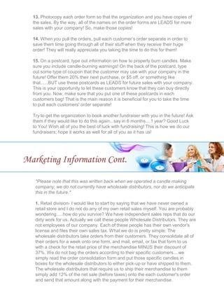 13. Photocopy each order form so that the organization and you have copies of
the sales. By the way, all of the names on the order forms are LEADS for more
sales with your company! So, make those copies!
14. When you pull the orders, pull each customer’s order separate in order to
save them time going through all of their stuff when they receive their huge
order! They will really appreciate you taking the time to do this for them!
15. On a postcard, type out information on how to properly burn candles. Make
sure you include candle-burning warnings! On the back of the postcard, type
out some type of coupon that the customer may use with your company in the
future! Offer them 20% their next purchase, or $5 off, or something like
that......BUT use these postcards as LEADS for future sales with your company.
This is your opportunity to let these customers know that they can buy directly
from you. Now, make sure that you put one of these postcards in each
customers bag! That is the main reason it is beneficial for you to take the time
to pull each customers' order separate!
Try to get the organization to book another fundraiser with you in the future! Ask
them if they would like to do this again...say in 6 months....1 year? Good Luck
to You! Wish all of you the best of luck with fundraising! This is how we do our
fundraisers; hope it works as well for all of you as it has us!
Marketing Information Cont.
*Please note that this was written back when we operated a candle making
company, we do not currently have wholesale distributors, nor do we anticipate
this in the future.*
1. Retail division- I would like to start by saying that we have never owned a
retail store and I do not do any of my own retail sales myself. You are probably
wondering.....how do you survive? We have independent sales reps that do our
dirty work for us. Actually we call these people Wholesale Distributors. They are
not employees of our company. Each of these people has their own vendor's
license and files their own sales tax. What we do is pretty simple: The
wholesale distributors take orders from their customers. They consolidate all of
their orders for a week onto one form, and mail, email, or fax that form to us
with a check for the retail price of the merchandise MINUS their discount of
37%. We do not bag the orders according to their specific customers....we
simply read the order consolidation form and put those specific candles in
boxes for the wholesale distributors to either pick-up or have shipped to them.
The wholesale distributors that require us to ship their merchandise to them
simply add 12% of the net sale (before taxes) onto the each customer's order
and send that amount along with the payment for their merchandise.
 