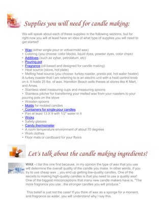Supplies you will need for candle making:
We will speak about each of these supplies in the following sections, but for
right now you will at least have an idea of what type of supplies you will need to
get started!
• Wax (either single pour or votive/mold wax)
• Coloring (you choose: color blocks, liquid dyes, powder dyes, color chips)
• Additives (such as vybar, petrolatum, etc)
• Pouring pot
• Fragrance (oil-based and designed for candle making)
• Heat source (stove, hot plate)
• Melting heat source (you choose: turkey roaster, presto pot, hot water heater)
A turkey roaster that I am referring to is an electric unit with a heat control knob
on it. It holds 25 lbs. of wax. Hamilton Beach sells theses at stores like K Mart,
and Ames.
• Stainless steel measuring cups and measuring spoons
• Stainless pitcher for transferring your melted wax from your roasters to your
pouring pots on the stove
• Wooden spoons
• Molds for molded candles
• Containers for single-pour candles
• Pan at least 13 X 9 with 1/2" water in it
• Wicks
• Safety glasses
• Candy thermometer
• A room temperature environment of about 70 degrees
• Work clothes
• Floor mats or cardboard for your floors
Let's talk about the candle making ingredients!
WAX - I list this one first because, in my opinion the type of wax that you use
will determine the overall quality of the candle you make. In other words, if you
try to use cheap wax ...you end up getting low-quality candles. One of the
secrets to making high-quality candles is that you need to use a quality wax!
One of the biggest misconceptions that many new candle makers have is, "The
more fragrance you use...the stronger candles you will produce."
This belief is just not the case! If you think of wax as a sponge for a moment,
and fragrance as water, you will understand why I say this.
 