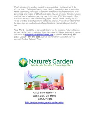 Which brings me to another marketing approach that I feel is not worth the
effort or time.... Selling on Consignment. Selling on consignment is a situation
where a company allows you to sell your merchandise in their store and they
get to keep an average of 25% of each sale. You are probably thinking, why do
you think that is bad when you pay your distributors 37%? Once again, I feel
that in this situation falls into the category of TIME IS MONEY category. You
will be spending a lot of your time restocking shelves. You will have to monitor
the sales that are made at each of your locations. I personally don't like the
idea.
Final Word: I would like to personally thank you for choosing Natures Garden
for your candle making supplies. If you ever need additional assistance, please
contact us at info@naturesgardencandles.com or call our HUG (Help You
Grow) Line at 1-866-647-2368. We will be more than happy to help you
succeed! Smiles! Deborah Ward
42109 State Route 18
Wellington, OH 44090
1-866-647-2368
http://www.naturesgardencandles.com
 