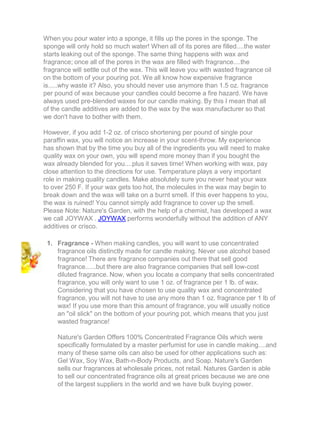 When you pour water into a sponge, it fills up the pores in the sponge. The
sponge will only hold so much water! When all of its pores are filled....the water
starts leaking out of the sponge. The same thing happens with wax and
fragrance; once all of the pores in the wax are filled with fragrance....the
fragrance will settle out of the wax. This will leave you with wasted fragrance oil
on the bottom of your pouring pot. We all know how expensive fragrance
is.....why waste it? Also, you should never use anymore than 1.5 oz. fragrance
per pound of wax because your candles could become a fire hazard. We have
always used pre-blended waxes for our candle making. By this I mean that all
of the candle additives are added to the wax by the wax manufacturer so that
we don't have to bother with them.
However, if you add 1-2 oz. of crisco shortening per pound of single pour
paraffin wax, you will notice an increase in your scent-throw. My experience
has shown that by the time you buy all of the ingredients you will need to make
quality wax on your own, you will spend more money than if you bought the
wax already blended for you....plus it saves time! When working with wax, pay
close attention to the directions for use. Temperature plays a very important
role in making quality candles. Make absolutely sure you never heat your wax
to over 250 F. If your wax gets too hot, the molecules in the wax may begin to
break down and the wax will take on a burnt smell. If this ever happens to you,
the wax is ruined! You cannot simply add fragrance to cover up the smell.
Please Note: Nature's Garden, with the help of a chemist, has developed a wax
we call JOYWAX . JOYWAX performs wonderfully without the addition of ANY
additives or crisco.
1. Fragrance - When making candles, you will want to use concentrated
fragrance oils distinctly made for candle making. Never use alcohol based
fragrance! There are fragrance companies out there that sell good
fragrance......but there are also fragrance companies that sell low-cost
diluted fragrance. Now, when you locate a company that sells concentrated
fragrance, you will only want to use 1 oz. of fragrance per 1 lb. of wax.
Considering that you have chosen to use quality wax and concentrated
fragrance, you will not have to use any more than 1 oz. fragrance per 1 lb of
wax! If you use more than this amount of fragrance, you will usually notice
an "oil slick" on the bottom of your pouring pot, which means that you just
wasted fragrance!
Nature's Garden Offers 100% Concentrated Fragrance Oils which were
specifically formulated by a master perfumist for use in candle making....and
many of these same oils can also be used for other applications such as:
Gel Wax, Soy Wax, Bath-n-Body Products, and Soap. Nature's Garden
sells our fragrances at wholesale prices, not retail. Natures Garden is able
to sell our concentrated fragrance oils at great prices because we are one
of the largest suppliers in the world and we have bulk buying power.
 