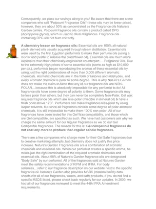 Consequently, we pass our savings along to you! Be aware that there are some
companies who sell "Potpourri Fragrance Oils"- these oils may be lower priced,
however, they are about 50% as concentrated as the Fragrance oils Nature's
Garden carries. Potpourri fragrance oils contain a product called DPG
(dipropylene glycol), which is used to dilute fragrances. Fragrance oils
containing DPG will not burn correctly.
A chemistry lesson on fragrance oils: Essential oils are 100% all-natural
plant- derived oils usually acquired through steam distillation. Essential oils
were used by the first Egyptian perfumists to make their perfume oils (using a
mortar and pestle to release the plant/flower oil). Essential oils are much more
expensive than their chemically-engineered counterpart..... Fragrance Oils. Due
to the extremely high prices of some essential oils (some as high as $10,000
per oz.), perfumists began reproducing the aromas of these essential oils by
using just the right combinations of more than 3,000 different aromatic
chemicals. Aromatic chemicals are in the form of ketones and aldehydes, and
every aromatic chemical is polar to some degree. This is why Nature's Garden
does not make the claim-to-fame that any of our fragrance oils are NON-
POLAR....because this is absolutely impossible for any perfumist to do! All
fragrance oils have some degree of polarity to them. Some fragrance oils may
be less polar than others, but they can never be completely Non-Polar. Gel wax
requires fragrance oils which are less-polar (miscible in mineral oil) & have a
flash point above 170F. Perfumists can make fragrances less-polar by using
isopar solvents, but since all fragrances contain some degree of polar aromatic
chemicals, it is still impossible to make them 100% non-polar. All of our
fragrances have been tested for this Gel Wax compatibility, and those which
are Gel compatible, are specified as such. We have had customers ask why we
charge the same amount for our regular fragrances as we do our Gel
Compatible fragrances. The reason for this is: Gel compatible fragrances do
not cost any more to produce than regular candle fragrances.
There are a few companies who charge more for their Gel Safe fragrances due
to creative marketing attempts, but chemistry does not justify this price
increase. Nature's Garden Fragrance oils are a combination of aromatic
chemicals and essential oils. When our perfumist creates a specific aroma, he
mixes just the right combination of the required aromatic chemicals and
essential oils. About 98% of Nature's Garden fragrance oils are designated
"Body Safe" by our perfumist. All of the fragrances sold at Natures Garden
meet the safety recommendations of RIFM and IFRA. For body
safeness....refer to our fragrance description on our website next to the specific
fragrance oil. Nature's Garden also provides MSDS (material safety data
sheets) for all of our fragrances, waxes, and bath products. If you do not find a
specific MSDS listed, please check back regularly for our updates. In 2009, we
had all of our fragrances reviewed to meet the 44th IFRA Amendment
requirements.
 