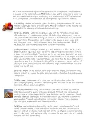All of Natures Garden fragrance oils have an IFRA Compliance Certificate that
is located on the bottom of each MSDS sheet. We go the extra mile to keep you
well informed about what you are buying, and this is why all MSDS sheets and
IFRA Compliance Certificates can be easily printed right from our website.
1. Coloring - There are several types of coloring that you may use for candle
making. Each type has its pros and cons. My experience in candle making has
concluded the following about each type of coloring.
(a) Color Blocks - Color blocks provide you with the richest and most cost-
efficient means of coloring your candles. Unfortunately, when you choose to
use color blocks for candle making it is difficult to achieve color accuracy each
and every time. This problem can be resolved by buying a gram scale and
weighing your color......but that takes a lot of time, and remember...TIME is
MONEY. We use color blocks to make our dark colors only.
(b) Liquid dye - Liquid dye provides you with a solution to the color accuracy
problem, but all liquid dye that I have ever had any experience with does have
a slight chemical smell to it. Therefore, we do not use liquid dye when we need
to produce rich colors. The rule of thumb that I have found to be helpful is: If the
color you desire to make requires that you use more than 10 drops of liquid dye
per 4 lbs. of wax, then don't use liquid dye! For some reason, anymore than 10
drops per 4 lbs. of wax will give your candles a slight chemical smell. Make 10
drops your cut-off line!
(c) Color chips - In my opinion, color chips are over-priced, and are not finely
ground enough to resolve the color accuracy goal.....therefore, I do not suggest
using them.
(d) Crayons - Using crayons to color your candles is not an option for
producing high-quality candles! Crayons clog your wick and cause your candles
to smoke....forget about using them!
2. Candle additives - Many candle makers use various candle additives in
order to enhance the quality of the end-product. Although I do not suggest
adding these additives to preblended wax, I will discuss the properties of each
of these additives so that you may decide whether you desire to use them in
your candles. You will notice that I do not mention stearin. That is because I
feel that vybar works better with fewer side effects.
(a) Vybar - vybar is primarily used by candle makers to enhance the "scent
throw" of their candles. Vybar makes the appearance of your candles more
opaque, and will produce a marbeled look on the top of your container candles
which looks really neat! Vybar actually increases the wax melt point and slightly
hardens your wax consistency.
 