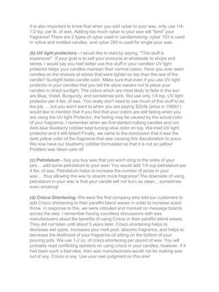 It is also important to know that when you add vybar to your wax, only use 1/4-
1/2 tsp. per lb. of wax. Adding too much vybar to your wax will "bind" your
fragrance! There are 2 types of vybar used in candlemaking: vybar 103 is used
in votive and molded candles, and vybar 260 is used for single pour wax.
(b) UV light protectors - I would like to start by saying, "This stuff is
expensive!". If your goal is to sell your products at wholesale to shops and
stores, I would say you had better use this stuff in your candles! UV light
protector helps your candles maintain their normal colors. Have you ever seen
candles on the shelves at stores that were lighter on top than the rest of the
candle? Sunlight fades candle color. Make sure that even if you use UV light
protector in your candles that you tell the store owners not to place your
candles in direct sunlight. The colors which are most likely to fade in the sun
are Blue, Violet, Burgundy, and sometimes pink. We use only 1/4 tsp. UV light
protector per 4 lbs. of wax. You really don't need to use much of this stuff to do
the job......but you won't want to when you are paying $30/lb (price in 1999)! I
would like to mention that if you find that your colors are still fading when you
are using the UV light Protector, the fading may be caused by the actual color
of your fragrance. I remember when we first started making candles and our
dark blue blueberry cobbler kept turning olive color on top. We tried UV light
protector and it still faded! Finally, we came to the conclusion that it was the
dark yellow color of the fragrance that was causing this discoloration to occur.
We now have our blueberry cobbler formulated so that it is not so yellow!
Problem was taken care of!
(c) Petrolatum - Say you buy wax that just won't cling to the sides of your
jars.....add some petrolatum to your wax! You would add 1/4 cup petrolatum per
4 lbs. of wax. Petrolatum helps to increase the number of pores in your
wax.....thus allowing the wax to absorb more fragrance! The downside of using
petrolatum in your wax is that your candle will not burn as clean....sometimes
even smoking!
(d) Crisco Shortening- We were the first company who told our customers to
add Crisco shortening to their paraffin blend waxes in order to increase scent
throw. In response to this, we were ridiculed and mocked on message boards
across the web. I remember having countless discussions with wax
manufacturers about the benefits of using Crisco in their paraffin blend waxes.
They did not listen until about 5 years later. Crisco shortening helps to
decrease wet spots, increases your melt pool, absorbs fragrance, and helps to
decrease the likelihood of your fragrance oil sitting on the bottom of your
pouring pots. We use 1-2 oz. of crisco shortening per pound of wax. You will
probably read conflicting opinions on using crisco in your candles; however, if it
had been such a bad idea, then wax manufacturers would not be making wax
out of soy. Crisco is soy. Use your own judgment on this one!
 