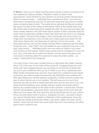 3. Wicks- I want you to realize that this entire manual is written according to my
own experience making candles. Therefore, based on what I have
encountered, I have formed my own opinions on several candle making topics.
When it comes to wicks.....I definitely have a preference! Now, I am sure you
have seen it smeared all over the TV about the study that was done on candle
wicks containing lead content. The media did an absolute terrible job covering
this issue! The fact of the matter is that almost 100% of the candle wicks that
did contain lead content were from outside the USA. Do you have any idea how
many candle makers in the USA have had to explain to their customers that the
wicks used to make their candles contain less lead than we have in our drinking
water supply? The fact of the matter is that I personally don't even know of a
single wick manufacturer in the US that even makes lead-core wicks! On the
other hand, these wick manufacturers do sell tons of zinc-core wicks......the
best wicks that you can use for candle making! When customers see the metal
inside the wick....they "freak" out! Just explain to your customers that zinc is not
lead. About wicks.....I definitely prefer zinc-core wicks to cotton or any other
kind of wicks on the market. Cotton wicks smoke and do not allow for a nice hot
burn. Zinc-core wicks burn hotter and cleaner, and the best thing about zinc-
core wicks is that they allow the customer to enjoy the entire candle....no
waste...nothing left in the container!
Too many times I have seen candles that burn right down the middle, leaving
about 1/2" of the wax on the sides of the container. I suggest trying zinc-core
wicks and I also suggest that you are not stingy on the number of wicks that
you put in your containers! We use (2) 5" wicks in our 16 oz. apothecary jars.
Most candle companies only use one. If you want your customers to be repeat
customers, you want to make sure that the only thing left in the container are
wick tabs! Below you will find specific containers or molds and the number and
size of wicks that we use in our candles. This will save you so much time
because you will not have to experiment with wick size on your own! If you use
these recommendations, your candles will burn slowly and evenly without
leaving any candle residue on the sides of the container. I should also mention
that we use pretabbed, prewaxed wicks. Using this type of zinc-core wick will
allow you to do away with wick stickums and centering devices for your votives.
All you do with these kinds of wicks is: straighten the wick...and stick it where
you want it! Simple! Note: Update on Deborah’s Wick preferences: Since the
time that this candle manual was written, new wicks, called CD wicks, hit the
market. I think that CD wicks burn even hotter than zinc core wicking, but either
type of wick is great to use.
 