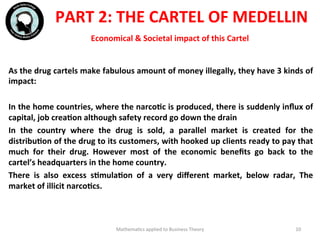 Economical	
  &	
  Societal	
  impact	
  of	
  this	
  Cartel	
  
	
  	
  
As	
  the	
  drug	
  cartels	
  make	
  fabulous	
  amount	
  of	
  money	
  illegally,	
  they	
  have	
  3	
  kinds	
  of	
  
impact:	
  
	
  	
  
In	
  the	
  home	
  countries,	
  where	
  the	
  narcoFc	
  is	
  produced,	
  there	
  is	
  suddenly	
  inﬂux	
  of	
  
capital,	
  job	
  creaFon	
  although	
  safety	
  record	
  go	
  down	
  the	
  drain	
  
In	
   the	
   country	
   where	
   the	
   drug	
   is	
   sold,	
   a	
   parallel	
   market	
   is	
   created	
   for	
   the	
  
distribuFon	
  of	
  the	
  drug	
  to	
  its	
  customers,	
  with	
  hooked	
  up	
  clients	
  ready	
  to	
  pay	
  that	
  
much	
   for	
   their	
   drug.	
   However	
   most	
   of	
   the	
   economic	
   beneﬁts	
   go	
   back	
   to	
   the	
  
cartel’s	
  headquarters	
  in	
  the	
  home	
  country.	
  
There	
   is	
   also	
   excess	
   sFmulaFon	
   of	
   a	
   very	
   diﬀerent	
   market,	
   below	
   radar,	
   The	
  
market	
  of	
  illicit	
  narcoFcs.	
  
	
  
	
  	
  
	
  
	
  
Mathema'cs	
  applied	
  to	
  Business	
  Theory	
   10	
  
PART	
  2:	
  THE	
  CARTEL	
  OF	
  MEDELLIN	
  
 