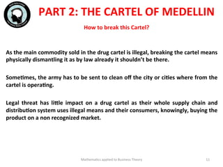 How	
  to	
  break	
  this	
  Cartel?	
  
	
  	
  
As	
  the	
  main	
  commodity	
  sold	
  in	
  the	
  drug	
  cartel	
  is	
  illegal,	
  breaking	
  the	
  cartel	
  means	
  
physically	
  dismantling	
  it	
  as	
  by	
  law	
  already	
  it	
  shouldn’t	
  be	
  there.	
  
	
  	
  
SomeFmes,	
  the	
  army	
  has	
  to	
  be	
  sent	
  to	
  clean	
  oﬀ	
  the	
  city	
  or	
  ciFes	
  where	
  from	
  the	
  
cartel	
  is	
  operaFng.	
  
	
  	
  
Legal	
   threat	
   has	
   liWle	
   impact	
   on	
   a	
   drug	
   cartel	
   as	
   their	
   whole	
   supply	
   chain	
   and	
  
distribuFon	
  system	
  uses	
  illegal	
  means	
  and	
  their	
  consumers,	
  knowingly,	
  buying	
  the	
  
product	
  on	
  a	
  non	
  recognized	
  market.	
  
	
  
	
  
Mathema'cs	
  applied	
  to	
  Business	
  Theory	
   11	
  
PART	
  2:	
  THE	
  CARTEL	
  OF	
  MEDELLIN	
  
 