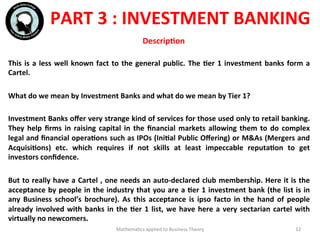 This	
  is	
  a	
  less	
  well	
  known	
  fact	
  to	
  the	
  general	
  public.	
  The	
  Fer	
  1	
  investment	
  banks	
  form	
  a	
  
Cartel.	
  
	
  	
  
What	
  do	
  we	
  mean	
  by	
  Investment	
  Banks	
  and	
  what	
  do	
  we	
  mean	
  by	
  Tier	
  1?	
  
	
  	
  
Investment	
  Banks	
  oﬀer	
  very	
  strange	
  kind	
  of	
  services	
  for	
  those	
  used	
  only	
  to	
  retail	
  banking.	
  
They	
  help	
  ﬁrms	
  in	
  raising	
  capital	
  in	
  the	
  ﬁnancial	
  markets	
  allowing	
  them	
  to	
  do	
  complex	
  
legal	
  and	
  ﬁnancial	
  operaFons	
  such	
  as	
  IPOs	
  (IniFal	
  Public	
  Oﬀering)	
  or	
  M&As	
  (Mergers	
  and	
  
AcquisiFons)	
   etc.	
   which	
   requires	
   if	
   not	
   skills	
   at	
   least	
   impeccable	
   reputaFon	
   to	
   get	
  
investors	
  conﬁdence.	
  
	
  	
  
But	
  to	
  really	
  have	
  a	
  Cartel	
  ,	
  one	
  needs	
  an	
  auto-­‐declared	
  club	
  membership.	
  Here	
  it	
  is	
  the	
  
acceptance	
  by	
  people	
  in	
  the	
  industry	
  that	
  you	
  are	
  a	
  Fer	
  1	
  investment	
  bank	
  (the	
  list	
  is	
  in	
  
any	
   Business	
   school’s	
   brochure).	
   As	
   this	
   acceptance	
   is	
   ipso	
   facto	
   in	
   the	
   hand	
   of	
   people	
  
already	
  involved	
  with	
  banks	
  in	
  the	
  Fer	
  1	
  list,	
  we	
  have	
  here	
  a	
  very	
  sectarian	
  cartel	
  with	
  
virtually	
  no	
  newcomers.	
  	
  
	
  	
  Mathema'cs	
  applied	
  to	
  Business	
  Theory	
   12	
  
PART	
  3	
  :	
  INVESTMENT	
  BANKING	
  
	
  
	
  
DescripFon	
  
 