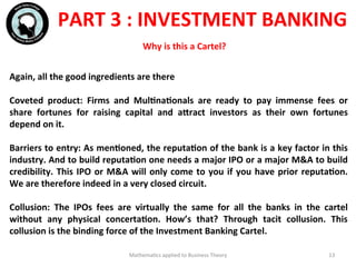  	
  
	
  
Mathema'cs	
  applied	
  to	
  Business	
  Theory	
   13	
  
Again,	
  all	
  the	
  good	
  ingredients	
  are	
  there	
  
	
  	
  
Coveted	
   product:	
   Firms	
   and	
   MulFnaFonals	
   are	
   ready	
   to	
   pay	
   immense	
   fees	
   or	
  
share	
   fortunes	
   for	
   raising	
   capital	
   and	
   aWract	
   investors	
   as	
   their	
   own	
   fortunes	
  
depend	
  on	
  it.	
  
	
  	
  
Barriers	
  to	
  entry:	
  As	
  menFoned,	
  the	
  reputaFon	
  of	
  the	
  bank	
  is	
  a	
  key	
  factor	
  in	
  this	
  
industry.	
  And	
  to	
  build	
  reputaFon	
  one	
  needs	
  a	
  major	
  IPO	
  or	
  a	
  major	
  M&A	
  to	
  build	
  
credibility.	
  This	
  IPO	
  or	
  M&A	
  will	
  only	
  come	
  to	
  you	
  if	
  you	
  have	
  prior	
  reputaFon.	
  
We	
  are	
  therefore	
  indeed	
  in	
  a	
  very	
  closed	
  circuit.	
  
	
  	
  
Collusion:	
   The	
   IPOs	
   fees	
   are	
   virtually	
   the	
   same	
   for	
   all	
   the	
   banks	
   in	
   the	
   cartel	
  
without	
   any	
   physical	
   concertaFon.	
   How’s	
   that?	
   Through	
   tacit	
   collusion.	
   This	
  
collusion	
  is	
  the	
  binding	
  force	
  of	
  the	
  Investment	
  Banking	
  Cartel.	
  
	
  	
  
	
  	
  
PART	
  3	
  :	
  INVESTMENT	
  BANKING	
  
Why	
  is	
  this	
  a	
  Cartel?	
  
 