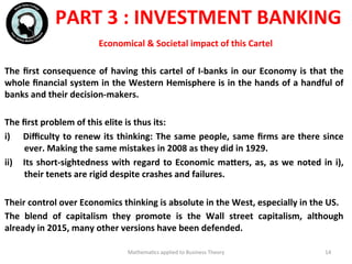 The	
  ﬁrst	
  consequence	
  of	
  having	
  this	
  cartel	
  of	
  I-­‐banks	
  in	
  our	
  Economy	
  is	
  that	
  the	
  
whole	
  ﬁnancial	
  system	
  in	
  the	
  Western	
  Hemisphere	
  is	
  in	
  the	
  hands	
  of	
  a	
  handful	
  of	
  
banks	
  and	
  their	
  decision-­‐makers.	
  
	
  	
  
The	
  ﬁrst	
  problem	
  of	
  this	
  elite	
  is	
  thus	
  its:	
  
i)  Diﬃculty	
  to	
  renew	
  its	
  thinking:	
  The	
  same	
  people,	
  same	
  ﬁrms	
  are	
  there	
  since	
  
ever.	
  Making	
  the	
  same	
  mistakes	
  in	
  2008	
  as	
  they	
  did	
  in	
  1929.	
  
ii)  Its	
  short-­‐sightedness	
  with	
  regard	
  to	
  Economic	
  maWers,	
  as,	
  as	
  we	
  noted	
  in	
  i),	
  
their	
  tenets	
  are	
  rigid	
  despite	
  crashes	
  and	
  failures.	
  
Their	
  control	
  over	
  Economics	
  thinking	
  is	
  absolute	
  in	
  the	
  West,	
  especially	
  in	
  the	
  US.	
  
The	
   blend	
   of	
   capitalism	
   they	
   promote	
   is	
   the	
   Wall	
   street	
   capitalism,	
   although	
  
already	
  in	
  2015,	
  many	
  other	
  versions	
  have	
  been	
  defended.	
  
Mathema'cs	
  applied	
  to	
  Business	
  Theory	
   14	
  
PART	
  3	
  :	
  INVESTMENT	
  BANKING	
  
Economical	
  &	
  Societal	
  impact	
  of	
  this	
  Cartel	
  
 