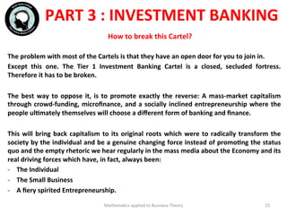 Mathema'cs	
  applied	
  to	
  Business	
  Theory	
   15	
  
The	
  problem	
  with	
  most	
  of	
  the	
  Cartels	
  is	
  that	
  they	
  have	
  an	
  open	
  door	
  for	
  you	
  to	
  join	
  in.	
  
Except	
   this	
   one.	
   The	
   Tier	
   1	
   Investment	
   Banking	
   Cartel	
   is	
   a	
   closed,	
   secluded	
   fortress.	
  
Therefore	
  it	
  has	
  to	
  be	
  broken.	
  
	
  
The	
  best	
  way	
  to	
  oppose	
  it,	
  is	
  to	
  promote	
  exactly	
  the	
  reverse:	
  A	
  mass-­‐market	
  capitalism	
  
through	
  crowd-­‐funding,	
  microﬁnance,	
  and	
  a	
  socially	
  inclined	
  entrepreneurship	
  where	
  the	
  
people	
  ulFmately	
  themselves	
  will	
  choose	
  a	
  diﬀerent	
  form	
  of	
  banking	
  and	
  ﬁnance.	
  
	
  
This	
  will	
  bring	
  back	
  capitalism	
  to	
  its	
  original	
  roots	
  which	
  were	
  to	
  radically	
  transform	
  the	
  
society	
  by	
  the	
  individual	
  and	
  be	
  a	
  genuine	
  changing	
  force	
  instead	
  of	
  promoFng	
  the	
  status	
  
quo	
  and	
  the	
  empty	
  rhetoric	
  we	
  hear	
  regularly	
  in	
  the	
  mass	
  media	
  about	
  the	
  Economy	
  and	
  its	
  
real	
  driving	
  forces	
  which	
  have,	
  in	
  fact,	
  always	
  been:	
  
-­‐  The	
  Individual	
  
-­‐  The	
  Small	
  Business	
  
-­‐  A	
  ﬁery	
  spirited	
  Entrepreneurship.	
  
	
  	
  
	
  
PART	
  3	
  :	
  INVESTMENT	
  BANKING	
  
How	
  to	
  break	
  this	
  Cartel?	
  
 