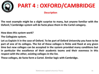 The	
  next	
  example	
  might	
  be	
  a	
  slight	
  surprise	
  to	
  many,	
  but	
  anyone	
  familiar	
  with	
  the	
  
Oxford	
  /	
  Cambridge	
  system	
  will	
  de	
  facto	
  place	
  them	
  in	
  the	
  Cartel	
  category.	
  
	
  	
  
How	
  does	
  this	
  system	
  work?	
  
The	
  Collegiate	
  system.	
  	
  
Let	
  us	
  Explain	
  it	
  in	
  the	
  case	
  of	
  Oxford.	
  To	
  be	
  part	
  of	
  Oxford	
  University	
  you	
  have	
  to	
  be	
  
part	
  of	
  one	
  of	
  its	
  colleges.	
  The	
  list	
  of	
  these	
  colleges	
  is	
  ﬁnite	
  and	
  ﬁxed	
  at	
  any	
  given	
  
Fme	
  but	
  new	
  colleges	
  can	
  be	
  accepted	
  in	
  the	
  system	
  provided	
  many	
  condiFons	
  but	
  
in	
   parFcular	
   the	
   excellence	
   of	
   their	
   academic	
   teams	
   and	
   their	
   evenness	
   in	
   this	
  
respect	
  with	
  the	
  other,	
  exisFng	
  colleges	
  in	
  the	
  list.	
  
These	
  colleges,	
  de	
  facto	
  form	
  a	
  Cartel.	
  Similar	
  logic	
  with	
  Cambridge.	
  
	
  	
  
Mathema'cs	
  applied	
  to	
  Business	
  Theory	
   16	
  
PART	
  4	
  :	
  OXFORD/CAMBRIDGE	
  
DescripFon	
  
 