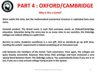 Mathema'cs	
  applied	
  to	
  Business	
  Theory	
   17	
  
More	
  subtle	
  this	
  Fme,	
  but	
  the	
  mathemaFcal	
  economical	
  structure	
  is	
  replicated	
  here	
  once	
  
more.	
  
	
  	
  
Coveted	
   product:	
   The	
   Brand	
   name	
   is	
   such	
   that	
   everyone	
   wants	
   an	
   Oxford/Cambridge	
  
educaFon.	
  EducaFon	
  being	
  the	
  entry	
  key	
  to	
  so	
  many	
  roles	
  in	
  our	
  socieFes,	
  the	
  Oxbridge	
  
colleges	
  are	
  indeed	
  siVng	
  on	
  a	
  gold	
  mine.	
  
	
  	
  
Barriers	
  to	
  entry:	
  Academic	
  excellence	
  is	
  a	
  rare	
  gil.	
  And	
  as	
  standards	
  go	
  up	
  with	
  Fme,	
  
meeFng	
  the	
  cartels’	
  requirement	
  is	
  indeed	
  something	
  of	
  an	
  herculean	
  task.	
  
	
  	
  
Link	
  between	
  the	
  members	
  of	
  the	
  Cartel:	
  Tacit	
  connivance.	
  Here	
  again,	
  the	
  colleges	
  are	
  
quite	
   loosely	
   connected.	
   However	
   they	
   know	
   their	
   privilege	
   and	
   have	
   instaured	
   a	
   very	
  
special	
  bond	
  between	
  them:	
  The	
  Oxbridge	
  culture.	
  You	
  automaFcally	
  know	
  if	
  you	
  are	
  in	
  or	
  
out,	
  if	
  you	
  are	
  a	
  new	
  entrant	
  college	
  trying	
  to	
  join	
  in	
  the	
  system.	
  	
  
	
  	
  
	
  
PART	
  4	
  :	
  OXFORD/CAMBRIDGE	
  
Why	
  is	
  this	
  a	
  Cartel?	
  
 