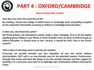 How	
  does	
  one	
  enter	
  the	
  cartel	
  ﬁrst	
  of	
  all?	
  
By	
  creaFng	
  a	
  brand	
  new	
  college	
  in	
  Oxford	
  town	
  or	
  Cambridge	
  town	
  and	
  geVng	
  accepted	
  
by	
  the	
  respecFve	
  UniversiFes	
  as	
  having	
  an	
  Oxford	
  or	
  Cambridge	
  level	
  educaFon.	
  
	
  	
  
In	
  that	
  case,	
  why	
  break	
  this	
  cartel?	
  
We	
  ﬁrmly	
  believe,	
  the	
  EducaFonal	
  system	
  needs	
  a	
  total	
  reshaping.	
  First	
  of	
  all	
  the	
  English	
  
speaking	
  genius	
  siVng	
  in	
  rural	
  Africa	
  or	
  China	
  shouldn’t	
  have	
  to	
  move	
  to	
  Oxford	
  to	
  get	
  an	
  
Oxford	
  EducaFon.	
  It	
  should	
  come	
  to	
  him.	
  Second,	
  it	
  should	
  be	
  free!!	
  Like	
  in	
  the	
  French	
  
system!!	
  
	
  	
  
That	
  is	
  where	
  E-­‐learning	
  comes	
  in	
  and	
  has	
  the	
  soluFon.	
  	
  
E-­‐learning	
   can	
   provide	
   virtually	
   cost	
   free	
   educaFon	
   all	
   over	
   the	
   world,	
   without	
  
discriminaFon,	
  24/7	
  and	
  in	
  an	
  user-­‐friendly	
  way	
  for	
  the	
  potenFal	
  student.	
  Furthermore,	
  
through	
  chat	
  rooms	
  and	
  tools	
  like	
  Skype	
  it	
  can	
  also	
  provide	
  tutorials	
  and	
  thus	
  support	
  its	
  
teaching	
  1	
  to	
  1	
  and	
  come	
  very	
  close	
  to	
  an	
  Oxbridge	
  type	
  of	
  EducaFon	
  without	
  entering	
  the	
  
Cartel.	
  
	
  
Mathema'cs	
  applied	
  to	
  Business	
  Theory	
   19	
  
PART	
  4	
  :	
  OXFORD/CAMBRIDGE	
  
How	
  to	
  break	
  this	
  Cartel?	
  
 