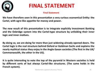 Final	
  Statement	
  
We	
  have	
  therefore	
  seen	
  in	
  this	
  presentaFon	
  a	
  very	
  curious	
  economical	
  EnFty:	
  the	
  
Cartel,	
  with	
  ogre-­‐like	
  appeFte	
  for	
  money	
  and	
  power.	
  
	
  
The	
  new	
  result	
  of	
  this	
  presentaFon	
  is	
  to	
  integrate	
  explicitly	
  Investment	
  Banking	
  
and	
  the	
  Oxbridge	
  system	
  into	
  the	
  Cartel-­‐type	
  structure	
  by	
  unfolding	
  their	
  inner	
  
logic	
  and	
  inner	
  moFves.	
  
	
  
By	
  doing	
  so,	
  we	
  are	
  doing	
  far	
  more	
  than	
  just	
  widening	
  already	
  opened	
  doors.	
  The	
  
Cartel	
  logic	
  is	
  the	
  real	
  structure	
  behind	
  Oxford	
  or	
  Goldman	
  Sachs	
  and	
  explains	
  the	
  
nearly	
  mythical	
  status	
  they	
  enjoy	
  in	
  the	
  Anglo-­‐Saxon	
  socieFes	
  (The	
  ﬁrst	
  in	
  the	
  UK/
Commonwealth,	
  the	
  other	
  in	
  the	
  US).	
  
	
  
It	
  is	
  quite	
  interesFng	
  to	
  note	
  the	
  top	
  of	
  the	
  pyramid	
  in	
  Western	
  socieFes	
  is	
  held	
  
by	
   diﬀerent	
   sorts	
   of	
   but	
   always	
   Cartel-­‐like	
   structures.	
   (The	
   same	
   holds	
   in	
   the	
  
French	
  system).	
  
	
   Mathema'cs	
  applied	
  to	
  Business	
  Theory	
   20	
  
FINAL	
  STATEMENT	
  
 