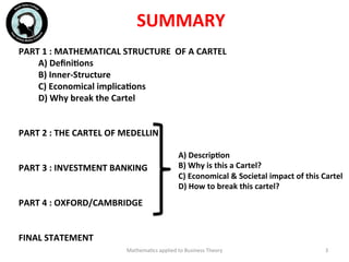 SUMMARY	
  
Mathema'cs	
  applied	
  to	
  Business	
  Theory	
   3	
  
	
  	
  
PART	
  1	
  :	
  MATHEMATICAL	
  STRUCTURE	
  	
  OF	
  A	
  CARTEL	
  
	
  	
  	
  	
  	
  	
  	
  	
  	
  A)	
  DeﬁniFons	
  
	
  	
  	
  	
  	
  	
  	
  	
  	
  B)	
  Inner-­‐Structure	
  
	
  	
  	
  	
  	
  	
  	
  	
  	
  C)	
  Economical	
  implicaFons	
  
	
  	
  	
  	
  	
  	
  	
  	
  	
  D)	
  Why	
  break	
  the	
  Cartel	
  
	
  
	
  	
  
PART	
  2	
  :	
  THE	
  CARTEL	
  OF	
  MEDELLIN	
  
	
  
	
  
PART	
  3	
  :	
  INVESTMENT	
  BANKING	
  
	
  
	
  
PART	
  4	
  :	
  OXFORD/CAMBRIDGE	
  
	
  
	
  	
  
FINAL	
  STATEMENT	
  
	
  
	
  	
  	
  	
  	
  	
  	
  	
  	
  	
  	
  A)	
  DescripFon	
  
	
  	
  	
  	
  	
  	
  	
  	
  	
  	
  	
  B)	
  Why	
  is	
  this	
  a	
  Cartel?	
  
	
  	
  	
  	
  	
  	
  	
  	
  	
  	
  	
  C)	
  Economical	
  &	
  Societal	
  impact	
  of	
  this	
  Cartel	
  
	
  	
  	
  	
  	
  	
  	
  	
  	
  	
  	
  D)	
  How	
  to	
  break	
  this	
  cartel?	
  
 