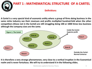 PART	
  1	
  :	
  MATHEMATICAL	
  STRUCTURE	
  	
  OF	
  A	
  CARTEL	
  
	
  	
  
	
  
A	
  Cartel	
  is	
  a	
  very	
  special	
  kind	
  of	
  economic	
  enFty	
  where	
  a	
  group	
  of	
  ﬁrms	
  doing	
  business	
  in	
  the	
  
same	
  niche	
  industry	
  see	
  their	
  revenues	
  and	
  proﬁts	
  mulFplied	
  hundred-­‐fold	
  when	
  the	
  other	
  
compeFtors	
  (those	
  not	
  in	
  the	
  Cartel)	
  are	
  sFll	
  struggling	
  doing	
  100	
  or	
  1000	
  Fmes	
  less	
  business	
  
although	
  the	
  company	
  sizes	
  are	
  the	
  same.	
  
	
  	
  
	
  
	
  	
  
	
  
	
  
	
  
	
  
	
  
	
  
It	
  is	
  therefore	
  a	
  very	
  strange	
  phenomenon,	
  very	
  close	
  to	
  a	
  verFcal	
  irrupFon	
  in	
  the	
  Economical	
  
realm	
  and	
  is	
  never	
  fortuitous.	
  We	
  will	
  try	
  to	
  understand	
  it	
  in	
  the	
  following	
  slides.	
  
	
  	
   Mathema'cs	
  applied	
  to	
  Business	
  Theory	
   4	
  
DeﬁniFons	
  	
  
Figure	
  1:	
  The	
  Cartel	
  
Inside	
  the	
  Cartel:	
  
Superior	
  proﬁt	
  
Outside	
  the	
  Cartel:	
  
Normal	
  Universe	
  
Firm	
  I	
  
Firm	
  H	
  
Firm	
  G	
  
Firm	
  F	
  
Firm	
  E	
  
Firm	
  D	
  
Firm	
  C	
  
Firm	
  B	
  
Firm	
  A	
  
 