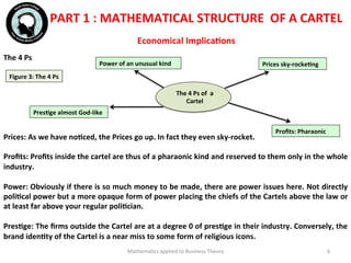  
	
  	
  
Mathema'cs	
  applied	
  to	
  Business	
  Theory	
   6	
  
Economical	
  ImplicaFons	
  
The	
  4	
  Ps	
  
	
  	
  
	
  
	
  
	
  
	
  
	
  
	
  	
  
Prices:	
  As	
  we	
  have	
  noFced,	
  the	
  Prices	
  go	
  up.	
  In	
  fact	
  they	
  even	
  sky-­‐rocket.	
  
	
  	
  
Proﬁts:	
  Proﬁts	
  inside	
  the	
  cartel	
  are	
  thus	
  of	
  a	
  pharaonic	
  kind	
  and	
  reserved	
  to	
  them	
  only	
  in	
  the	
  whole	
  
industry.	
  
	
  	
  
Power:	
  Obviously	
  if	
  there	
  is	
  so	
  much	
  money	
  to	
  be	
  made,	
  there	
  are	
  power	
  issues	
  here.	
  Not	
  directly	
  
poliFcal	
  power	
  but	
  a	
  more	
  opaque	
  form	
  of	
  power	
  placing	
  the	
  chiefs	
  of	
  the	
  Cartels	
  above	
  the	
  law	
  or	
  
at	
  least	
  far	
  above	
  your	
  regular	
  poliFcian.	
  
	
  	
  
PresFge:	
  The	
  ﬁrms	
  outside	
  the	
  Cartel	
  are	
  at	
  a	
  degree	
  0	
  of	
  presFge	
  in	
  their	
  industry.	
  Conversely,	
  the	
  
brand	
  idenFty	
  of	
  the	
  Cartel	
  is	
  a	
  near	
  miss	
  to	
  some	
  form	
  of	
  religious	
  icons.	
  
	
  	
  
	
  	
  
PART	
  1	
  :	
  MATHEMATICAL	
  STRUCTURE	
  	
  OF	
  A	
  CARTEL	
  
Figure	
  3:	
  The	
  4	
  Ps	
  
The	
  4	
  Ps	
  of	
  	
  a	
  
Cartel	
  
Prices	
  sky-­‐rockeFng	
  
Proﬁts:	
  Pharaonic	
  
Power	
  of	
  an	
  unusual	
  kind	
  
PresFge	
  almost	
  God-­‐like	
  
 