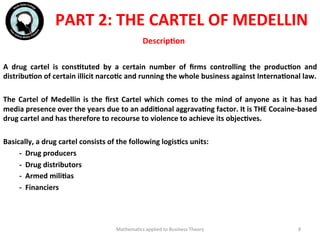 DescripFon	
  
A	
   drug	
   cartel	
   is	
   consFtuted	
   by	
   a	
   certain	
   number	
   of	
   ﬁrms	
   controlling	
   the	
   producFon	
   and	
  
distribuFon	
  of	
  certain	
  illicit	
  narcoFc	
  and	
  running	
  the	
  whole	
  business	
  against	
  InternaFonal	
  law.	
  	
  
	
  	
  
The	
  Cartel	
  of	
  Medellin	
  is	
  the	
  ﬁrst	
  Cartel	
  which	
  comes	
  to	
  the	
  mind	
  of	
  anyone	
  as	
  it	
  has	
  had	
  
media	
  presence	
  over	
  the	
  years	
  due	
  to	
  an	
  addiFonal	
  aggravaFng	
  factor.	
  It	
  is	
  THE	
  Cocaine-­‐based	
  
drug	
  cartel	
  and	
  has	
  therefore	
  to	
  recourse	
  to	
  violence	
  to	
  achieve	
  its	
  objecFves.	
  
	
  	
  
Basically,	
  a	
  drug	
  cartel	
  consists	
  of	
  the	
  following	
  logisFcs	
  units:	
  
	
  -­‐	
  	
  Drug	
  producers	
  
	
  -­‐	
  	
  Drug	
  distributors	
  
	
  -­‐	
  	
  Armed	
  miliFas	
  
	
  -­‐	
  	
  Financiers	
  
	
  
	
  	
  
	
  
Mathema'cs	
  applied	
  to	
  Business	
  Theory	
   8	
  
PART	
  2:	
  THE	
  CARTEL	
  OF	
  MEDELLIN	
  
 