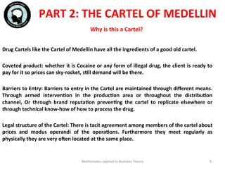 Why	
  is	
  this	
  a	
  Cartel?	
  
	
  	
  
Drug	
  Cartels	
  like	
  the	
  Cartel	
  of	
  Medellin	
  have	
  all	
  the	
  ingredients	
  of	
  a	
  good	
  old	
  cartel.	
  
	
  	
  
Coveted	
  product:	
  whether	
  it	
  is	
  Cocaine	
  or	
  any	
  form	
  of	
  illegal	
  drug,	
  the	
  client	
  is	
  ready	
  to	
  
pay	
  for	
  it	
  so	
  prices	
  can	
  sky-­‐rocket,	
  sFll	
  demand	
  will	
  be	
  there.	
  
	
  	
  
Barriers	
  to	
  Entry:	
  Barriers	
  to	
  entry	
  in	
  the	
  Cartel	
  are	
  maintained	
  through	
  diﬀerent	
  means.	
  
Through	
   armed	
   intervenFon	
   in	
   the	
   producFon	
   area	
   or	
   throughout	
   the	
   distribuFon	
  
channel,	
   Or	
   through	
   brand	
   reputaFon	
   prevenFng	
   the	
   cartel	
   to	
   replicate	
   elsewhere	
   or	
  
through	
  technical	
  know-­‐how	
  of	
  how	
  to	
  process	
  the	
  drug.	
  
	
  	
  
Legal	
  structure	
  of	
  the	
  Cartel:	
  There	
  is	
  tacit	
  agreement	
  among	
  members	
  of	
  the	
  cartel	
  about	
  
prices	
   and	
   modus	
   operandi	
   of	
   the	
   operaFons.	
   Furthermore	
   they	
   meet	
   regularly	
   as	
  
physically	
  they	
  are	
  very	
  olen	
  located	
  at	
  the	
  same	
  place.	
  
Mathema'cs	
  applied	
  to	
  Business	
  Theory	
   9	
  
PART	
  2:	
  THE	
  CARTEL	
  OF	
  MEDELLIN	
  
 
