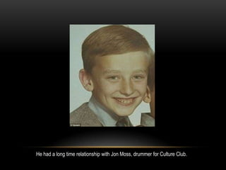 He had a long time relationship with Jon Moss, drummer for Culture Club.
 