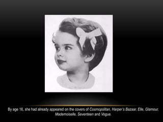 By age 16, she had already appeared on the covers of Cosmopolitan, Harper’s Bazaar, Elle, Glamour,
Mademoiselle, Seventeen and Vogue.
 