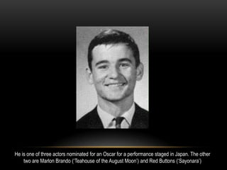 He is one of three actors nominated for an Oscar for a performance staged in Japan. The other
two are Marlon Brando (‘Teahouse of the August Moon’) and Red Buttons (‘Sayonara’)
 
