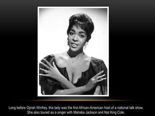 Long before Oprah Winfrey, this lady was the first African-American host of a national talk show.
She also toured as a singer with Mahalia Jackson and Nat King Cole.
 
