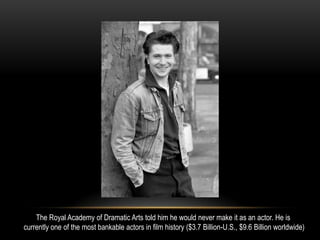 The Royal Academy of Dramatic Arts told him he would never make it as an actor. He is
currently one of the most bankable actors in film history ($3.7 Billion-U.S., $9.6 Billion worldwide)
 