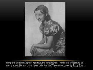 A long-time radio mainstay with Bob Hope, she donated over $1 Million to a college fund for
aspiring actors. She was only six years older than her TV son-in-law, played by Buddy Ebsen.
 