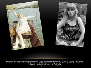 Despite her ‘freestyle’ living in the early days, she is best known for playing royalty in six films
to date, including the infamous ‘Caligula’.
 