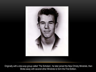 Originally with a doo-wop group called ‘The Scholars’, he later joined the New Christy Minstrels, then
Broke away with several other Minstrels to form the First Edition.
 