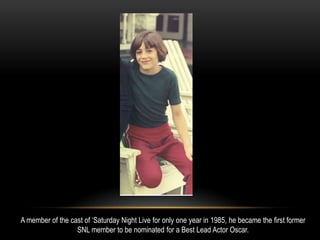 A member of the cast of ‘Saturday Night Live for only one year in 1985, he became the first former
SNL member to be nominated for a Best Lead Actor Oscar.
 