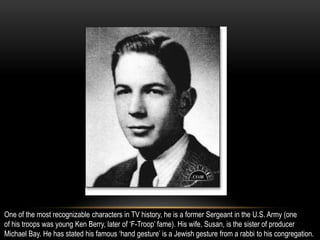 One of the most recognizable characters in TV history, he is a former Sergeant in the U.S. Army (one
of his troops was young Ken Berry, later of ‘F-Troop’ fame). His wife, Susan, is the sister of producer
Michael Bay. He has stated his famous ‘hand gesture’ is a Jewish gesture from a rabbi to his congregation.
 