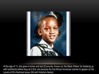 At the age of 11, she grew 4 inches and lost 20 pounds. Known as ‘the Black Widow’ for breaking up
with boyfriends before they do it first, she became the first African-American woman to appear on the
covers of SI’s Swimsuit issue, GQ and Victoria’s Secret.
 