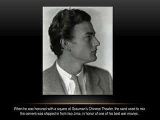 When he was honored with a square at Grauman’s Chinese Theater, the sand used to mix
the cement was shipped in from Iwo Jima, in honor of one of his best war movies.
 