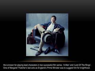 He is known for playing lead characters in two successful film series, ‘X-Men’ and ‘Lord Of The Rings’.
One of Margaret Thatcher’s last acts as England’s Prime Minister was to suggest him for knighthood.
 