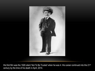 His first film was the 1926 silent ‘Not To Be Trusted’ when he was 4. His career continued into the 21st
century by the time of his death in April, 2014.
 