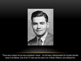 There was a reason his act was considered ‘insane’…he had been institutionalized for bi-polar disorder
twice in his lifetime. One of his TV roles was the adult ‘son’ of Robin Williams, who idolized him.
 