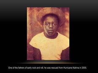 One of the fathers of early rock and roll, he was rescued from Hurricane Katrina in 2005.
 