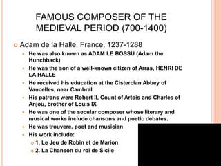 FAMOUS COMPOSER OF THE
MEDIEVAL PERIOD (700-1400)
 Adam de la Halle, France, 1237-1288
 He was also known as ADAM LE BOSSU (Adam the
Hunchback)
 He was the son of a well-known citizen of Arras, HENRI DE
LA HALLE
 He received his education at the Cistercian Abbey of
Vaucelles, near Cambral
 His patrons were Robert II, Count of Artois and Charles of
Anjou, brother of Louis IX
 He was one of the secular composer whose literary and
musical works include chansons and poetic debates.
 He was trouvere, poet and musician
 His work include:
 1. Le Jeu de Robin et de Marion
 2. La Chanson du roi de Sicile
 