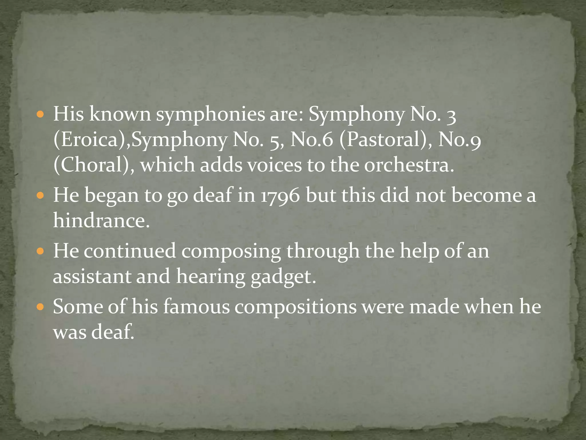  His known symphonies are: Symphony No. 3
(Eroica),Symphony No. 5, No.6 (Pastoral), No.9
(Choral), which adds voices to the orchestra.
 He began to go deaf in 1796 but this did not become a
hindrance.
 He continued composing through the help of an
assistant and hearing gadget.
 Some of his famous compositions were made when he
was deaf.
 