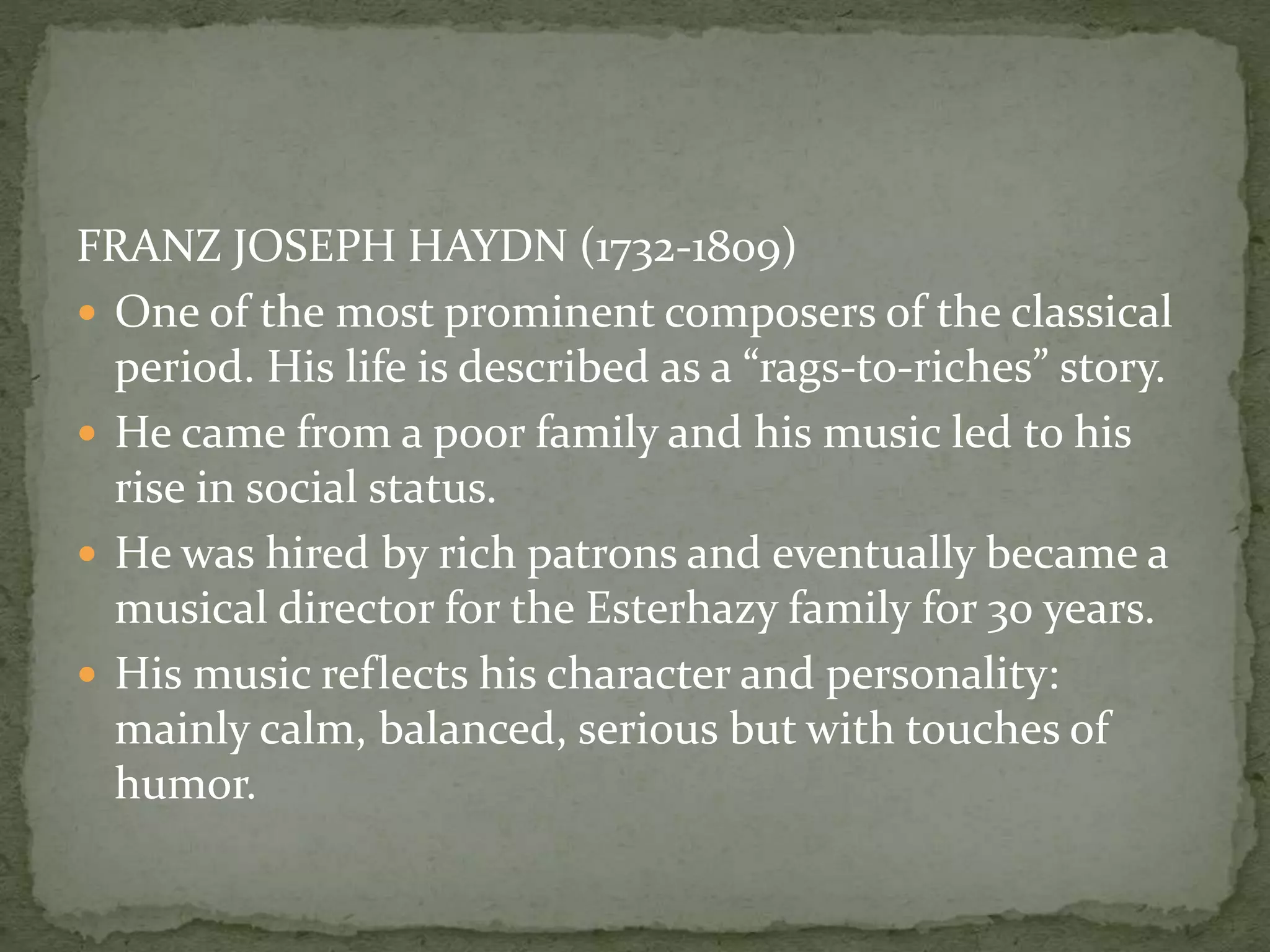 FRANZ JOSEPH HAYDN (1732-1809)
 One of the most prominent composers of the classical
period. His life is described as a “rags-to-riches” story.
 He came from a poor family and his music led to his
rise in social status.
 He was hired by rich patrons and eventually became a
musical director for the Esterhazy family for 30 years.
 His music reflects his character and personality:
mainly calm, balanced, serious but with touches of
humor.
 