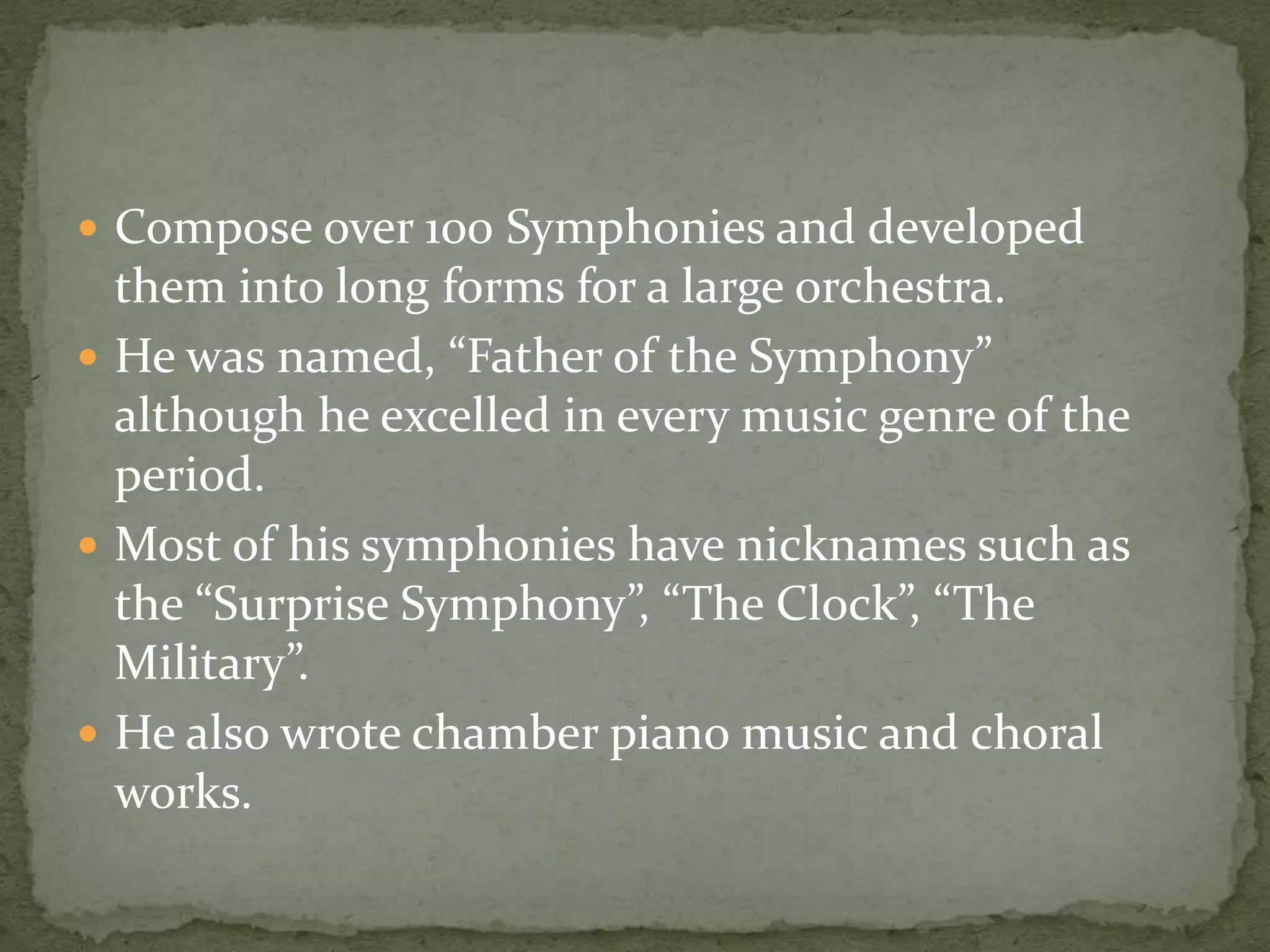  Compose over 100 Symphonies and developed
them into long forms for a large orchestra.
 He was named, “Father of the Symphony”
although he excelled in every music genre of the
period.
 Most of his symphonies have nicknames such as
the “Surprise Symphony”, “The Clock”, “The
Military”.
 He also wrote chamber piano music and choral
works.
 